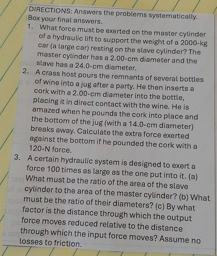 DIRECTIONS: Answers the problems systematically. 
Box your final answers. 
1. What force must be exerted on the master cylinder 
of a hydraulic lift to support the weight of a 2000 - 
car (a large car) resting on the slave cylinder? The 
master cylinder has a 2.00-cm diameter and the 
slave has a 24.0-cm diameter. 
2. A crass host pours the remnants of several bottles 
of wine into a jug after a party. He then inserts a 
cork with a 2.00-cm diameter into the bottle, 
placing it in direct contact with the wine. He is 
amazed when he pounds the cork into place and 
the bottom of the jug (with a 14.0-cm diameter) 
breaks away. Calculate the extra force exerted 
against the bottom if he pounded the cork with a
120-N force. 
3. A certain hydraulic system is designed to exert a 
force 100 times as large as the one put into it. (a) 
What must be the ratio of the area of the slave 
cylinder to the area of the master cylinder? (b) What 
must be the ratio of their diameters? (c) By what 
factor is the distance through which the output 
force moves reduced relative to the distance 
through which the input force moves? Assume no 
losses to friction.