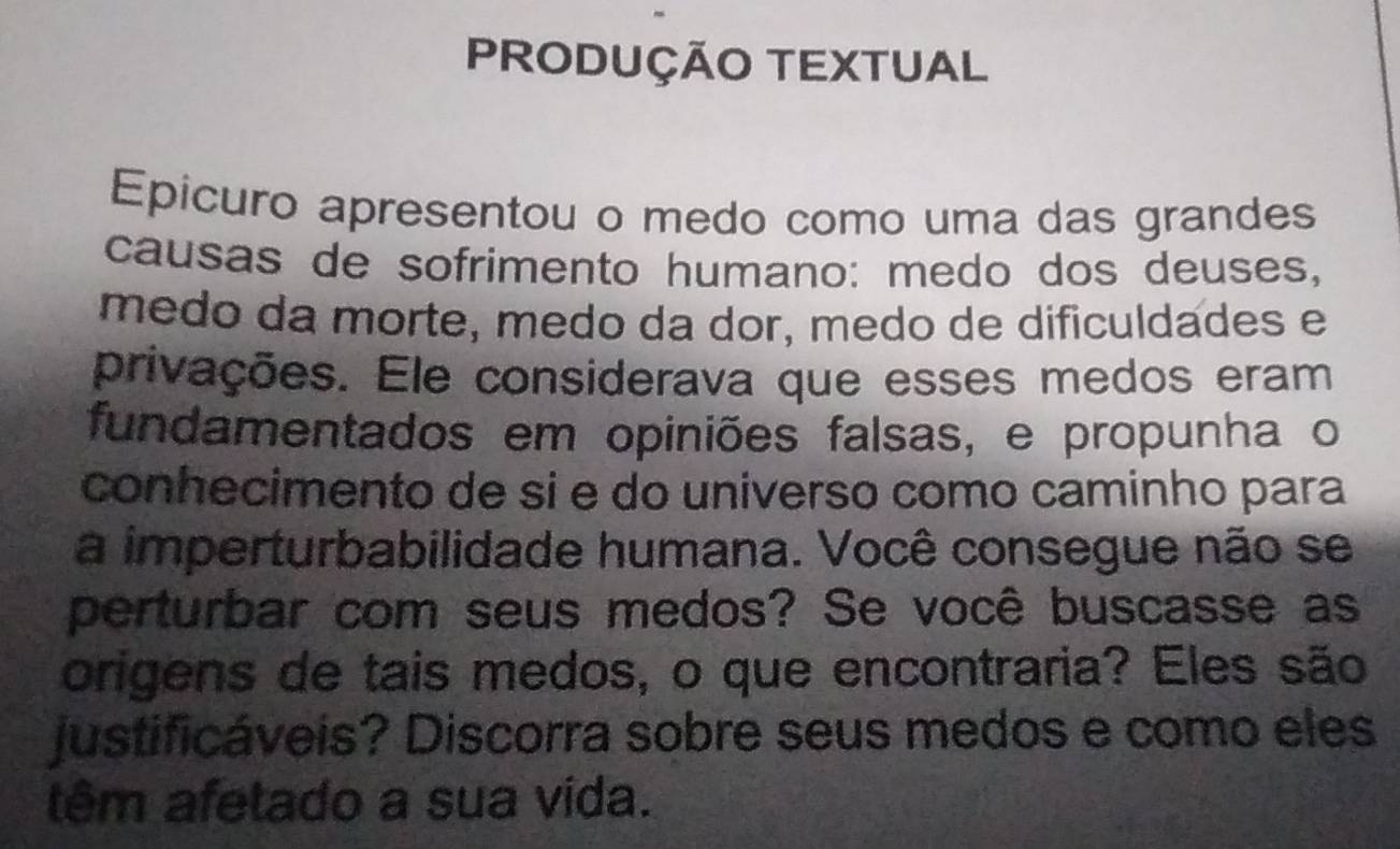 PRODUÇÃO TEXTUAL 
Epicuro apresentou o medo como uma das grandes 
causas de sofrimento humano: medo dos deuses, 
medo da morte, medo da dor, medo de dificuldades e 
privações. Ele considerava que esses medos eram 
fundamentados em opiniões falsas, e propunha o 
conhecimento de si e do universo como caminho para 
a imperturbabilidade humana. Você consegue não se 
perturbar com seus medos? Se você buscasse as 
origens de tais medos, o que encontraria? Eles são 
justificáveis? Discorra sobre seus medos e como eles 
têm afetado a sua vida.