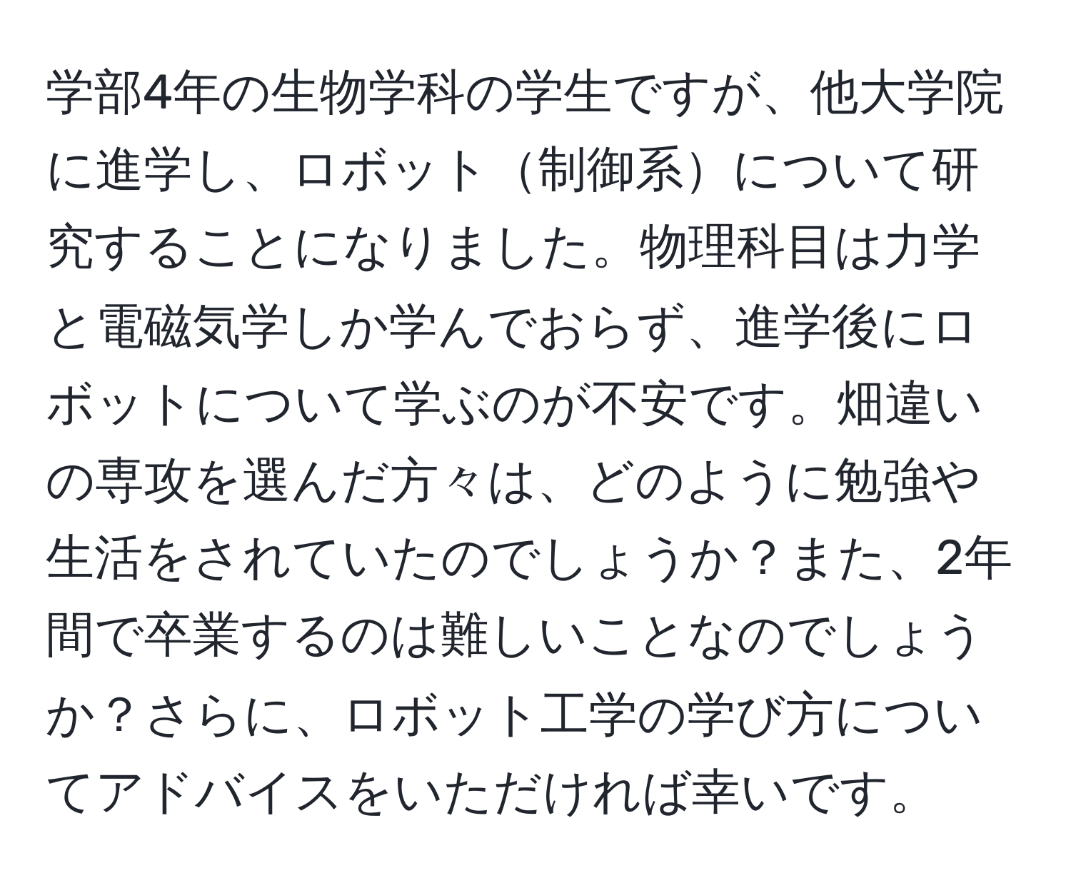 学部4年の生物学科の学生ですが、他大学院に進学し、ロボット制御系について研究することになりました。物理科目は力学と電磁気学しか学んでおらず、進学後にロボットについて学ぶのが不安です。畑違いの専攻を選んだ方々は、どのように勉強や生活をされていたのでしょうか？また、2年間で卒業するのは難しいことなのでしょうか？さらに、ロボット工学の学び方についてアドバイスをいただければ幸いです。