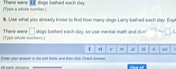 There were 12 dogs bathed each day. 
(Type a whole number.) 
9. Use what you already know to find how many dogs Larry bathed each day. Expl 
There were □ dogs bathed each day, so use mental math and divid □ L 
(Type whole numbers.) 
., 
r (U) 
Enter your answer in the edit felds and then click Check Answer. 
All parts showing Clear All