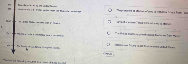 1845 Texas is annexed by the United States. The president of Mexico refused to withdraw troops from Texa
1845 Mexican and U.S. troops gather near the Texas-Mexico border.
1846 The United States declares war on Mexico.
Parts of southern Texas were returned to Mexico.
6.
1847 Mexico accepts a temporary peace settlement.
The United States acquired several territories from Mexico.
Mexico was forced to sell Florida to the United States.
1848 The Treaty of Guadalupe Hidalgo is signed.
Clear All
Which of the following occurred as a result of these events?