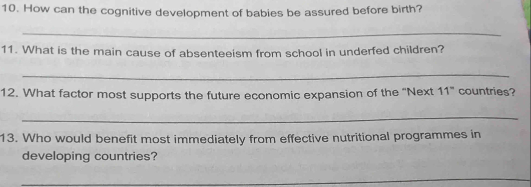 How can the cognitive development of babies be assured before birth? 
_ 
11. What is the main cause of absenteeism from school in underfed children? 
_ 
12. What factor most supports the future economic expansion of the “Next 11 ” countries? 
_ 
13. Who would benefit most immediately from effective nutritional programmes in 
developing countries? 
_