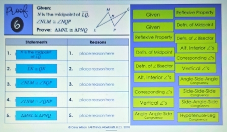 Given:
noof N is the midpoint of overline LQ. Given Reflexive Property
∠ NLM≌ ∠ NQP
6 Prove: △ MNL≌ △ PNQ Given Defn. of Midpoint
Reflexive Property
Statements Reasons Defn. of ∠ Bisector
Alt, Interior ∠ 's
1. N is the midpoin! 1. place reason here Defn. of Midpoint Corresponding ∠ 's
LQ
2. overline LN=overline QN 2. place reason here Defn. of ∠ BGecto Vertical ∠ 's
Alt. Interior ∠ 's Angle-Side-Angle
3. ∠ NLM≌ ∠ NQP 3 place reason here Congruency
Corresponding ∠ 's Side-Side-Side Congruancy
4. ∠ LNM=∠ QNP 4 place reason here Vertical ∠ 's Side-Angle-Side
Congruency
5. △ MNZ≌ △ PNQ 5. place reason here Angle-Angle-Side Congruency Hypotenuse-Leg Congruency
@ Cina Wilson (All Thinas Alaebra@: U. C). 2018
