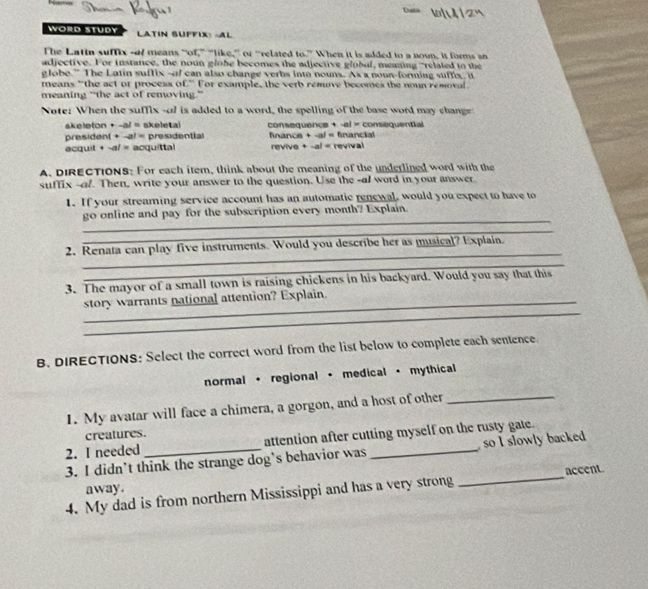 WORD STUDY LATIN SUFFIX> + -al = consequential 
president +-al= presidential fnance + -a) « financial 
acquit + -al= acquittal revive + -al < revival 
A, DIRECTIONS: For each item, think about the meaning of the underlined word with the 
suffix -al. Then, write your answer to the question. Use the -al word in your answer 
1. If your streaming service account has an automatic renewal, would you expect to have to 
_ 
go online and pay for the subscription every month? Explain. 
_ 
_ 
2. Renata can play five instruments. Would you describe her as musical? Explain. 
_ 
3. The mayor of a small town is raising chickens in his backyard. Would you say that this 
_ 
story warrants national attention? Explain. 
B. DIRECTIONS: Select the correct word from the list below to complete each sentence. 
normal · regional · medical · mythical 
1. My avatar will face a chimera, a gorgon, and a host of other_ 
creatures. 
2. I needed attention after cutting myself on the rusty gate. 
3. I didn’t think the strange dog's behavior was _so I slowly backed 
away. _accent 
4. My dad is from northern Mississippi and has a very strong