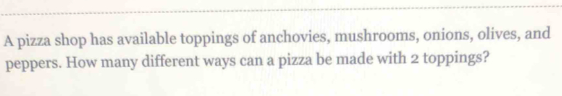 A pizza shop has available toppings of anchovies, mushrooms, onions, olives, and 
peppers. How many different ways can a pizza be made with 2 toppings?