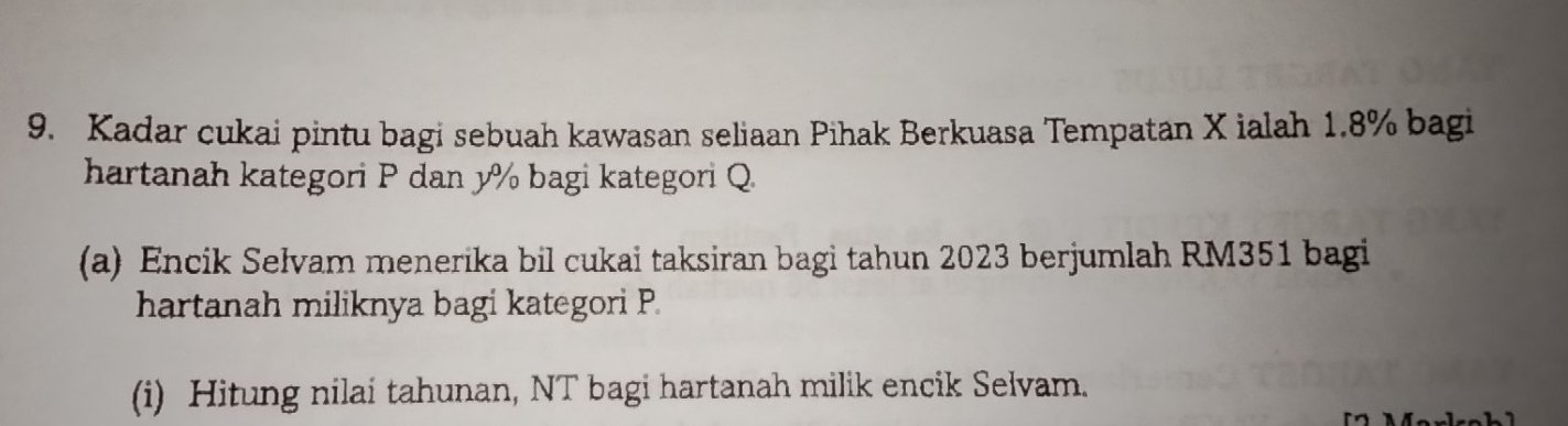 Kadar cukai pintu bagi sebuah kawasan seliaan Pihak Berkuasa Tempatan X ialah 1.8% bagi 
hartanah kategori P dan y% bagi kategori Q
(a) Encik Selvam menerika bil cukai taksiran bagi tahun 2023 berjumlah RM351 bagi 
hartanah miliknya bagi kategori P. 
(i) Hitung nilai tahunan, NT bagi hartanah milik encik Selvam.