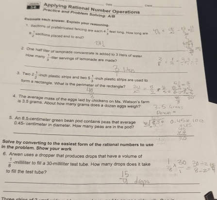 3 6 Date_ 
Class 
Applying Rational Number Operations_ 
Practice and Problem Solving: A/B_ 
Estimate each answer. Explain your reasoning. 
1. Sections of prefabricated fencing are each 4 1/3  feel long. How long are
 1/2  sections placed and to end 
_ 
2. One half liter of lamonade concentrate is added to 3 liters of water. 
How many  1/3  -liter servings of lemonade are made? 
_ 
3. Two 2 1/2  inch plastic strips and two 5 1/3  inch plastic strips are used to 
_ 
form a rectangle. What is the perimeter of the rectangle? 
_ 
4. The average mass of the eggs laid by chickens on Ms. Watson's farm 
is 3.5 grams. About how many grams does a dozen eggs weigh? 
_ 
5. An 8.5-centimeter green bean pod contains peas that average
0.45- centimeter in diameter. How many peas are in the pod? 
_ 
Solve by converting to the easiest form of the rational numbers to use 
in the problem. Show your work 
6. Arwen uses a dropper that produces drops that have a volume of
 1/8  -milliliter to fill a 30-milliliter test tube. How many drops does it take 
to fill the test tube? 
_ 
_ 
Thre