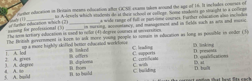 Further education in Britain means education after GCSE exams taken around the age of 16. It includes courses of
to A-levels which students do at their school or college. Some students go straight to a college
Study (1)
of further education which (2) a wide range of full or part-time courses. Further education also includes
training for professional (3) __in nursing, accountancy, and management and in fields such as arts and music.
The term tertiary education is used to refer (4) degree courses at universities.
The British government is keen to ask more young people to remain in education as long as possible in order (5)
up a more highly skilled better educated workforce
_1. A. led B. linked C. leading D. linking
2. A. gives B. offers C. supports D. presents
3. A. degree B. diploma C. certificate D. qualifications
4. A. to B. from C. with D. at
5. A. build B. to build C. building D. built