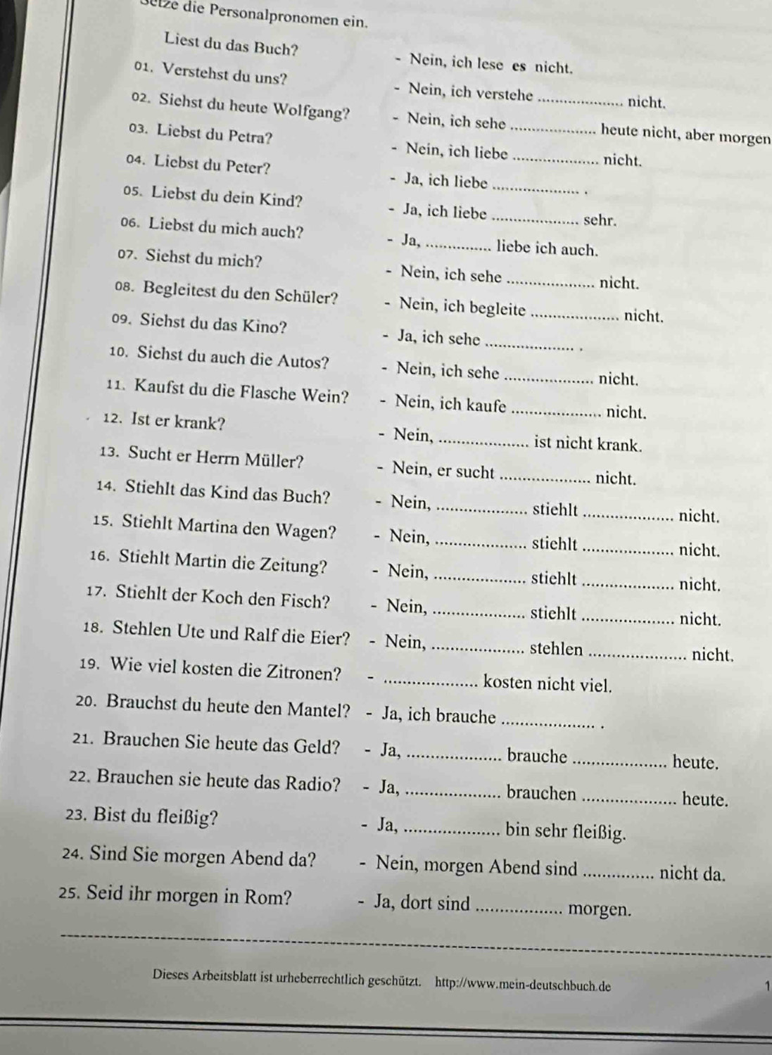 Betze die Personalpronomen ein.
Liest du das Buch? - Nein, ich lese es nicht.
01. Verstehst du uns? - Nein, ich verstehe nicht.
02. Siehst du heute Wolfgang? - Nein, ich sehe _heute nicht, aber morgen
03. Liebst du Petra? Nein, ich liebe_ nicht.
04. Liebst du Peter? Ja, ich liebe _.
05. Liebst du dein Kind? Ja, ich liebe_
_sehr.
06. Liebst du mich auch? - Ja, _liebe ich auch.
07. Siehst du mich? Nein, ich sehe _nicht.
08. Begleitest du den Schüler? Nein, ich begleite _nicht.
09. Siehst du das Kino? Ja, ich sehe
_
10. Sichst du auch die Autos? Nein, ich sehe_
nicht.
11. Kaufst du die Flasche Wein? Nein, ich kaufe_
nicht.
12. Ist er krank? Nein, _ist nicht krank.
13. Sucht er Herrn Müller? . Nein, er sucht _nicht.
14. Stiehlt das Kind das Buch? Nein,_
stiehlt_ nicht.
15. Stiehlt Martina den Wagen? 、 Nein,_
stiehlt_ nicht.
16. Stiehlt Martin die Zeitung? Nein, _stiehlt_
nicht.
17. Stiehlt der Koch den Fisch? - Nein, _stiehlt_ nicht.
18. Stehlen Ute und Ralf die Eier? - Nein, _stehlen_
nicht.
19. Wie viel kosten die Zitronen? _kosten nicht viel.
20. Brauchst du heute den Mantel? - Ja, ich brauche_
21. Brauchen Sie heute das Geld? - Ja,_ brauche_
heute.
22. Brauchen sie heute das Radio? - Ja, _brauchen _heute.
23. Bist du fleißig? Ja,_ bin sehr fleißig.
24. Sind Sie morgen Abend da? Nein, morgen Abend sind _nicht da.
25. Seid ihr morgen in Rom? - Ja, dort sind _morgen.
_
Dieses Arbeitsblatt ist urheberrechtlich geschützt. http://www.mein-deutschbuch.de
1