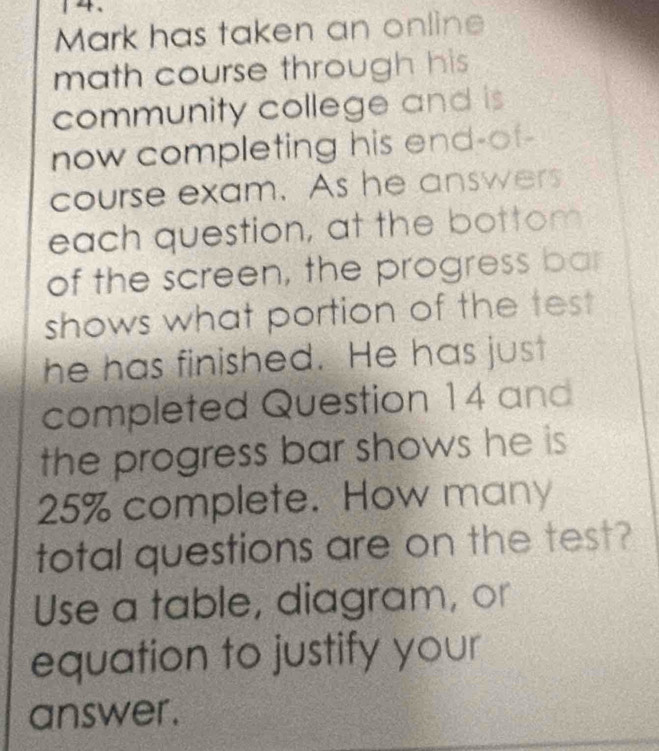 Mark has taken an online 
math course through his 
community college and is 
now completing his end-of- 
course exam. As he answers 
each question, at the bottom 
of the screen, the progress bar 
shows what portion of the tes 
he has finished. He has just 
completed Question 14 and 
the progress bar shows he is
25% complete. How many 
total questions are on the test? 
Use a table, diagram, or 
equation to justify your 
answer.