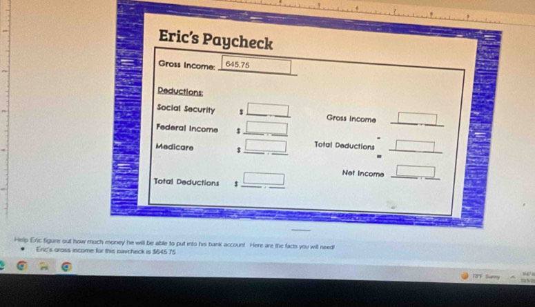 Eric’s Paycheck 
Gross Income:
645.75
Deductions: 
Social Security $ _ □ Gross Income □ 
Federal Income $ _ □ _ 
_ 
Medicare $ _ □ _ Total Deductions _ □ 
Total Deductions $ _ _ □  _ 
Net Income _ □  _ 
Help Eric figure out how much money he will be abile to put into his bank account. Here are the facts you will need! 
Eric's gross income for this navcheck is $645 75
'TBF Sianny 14