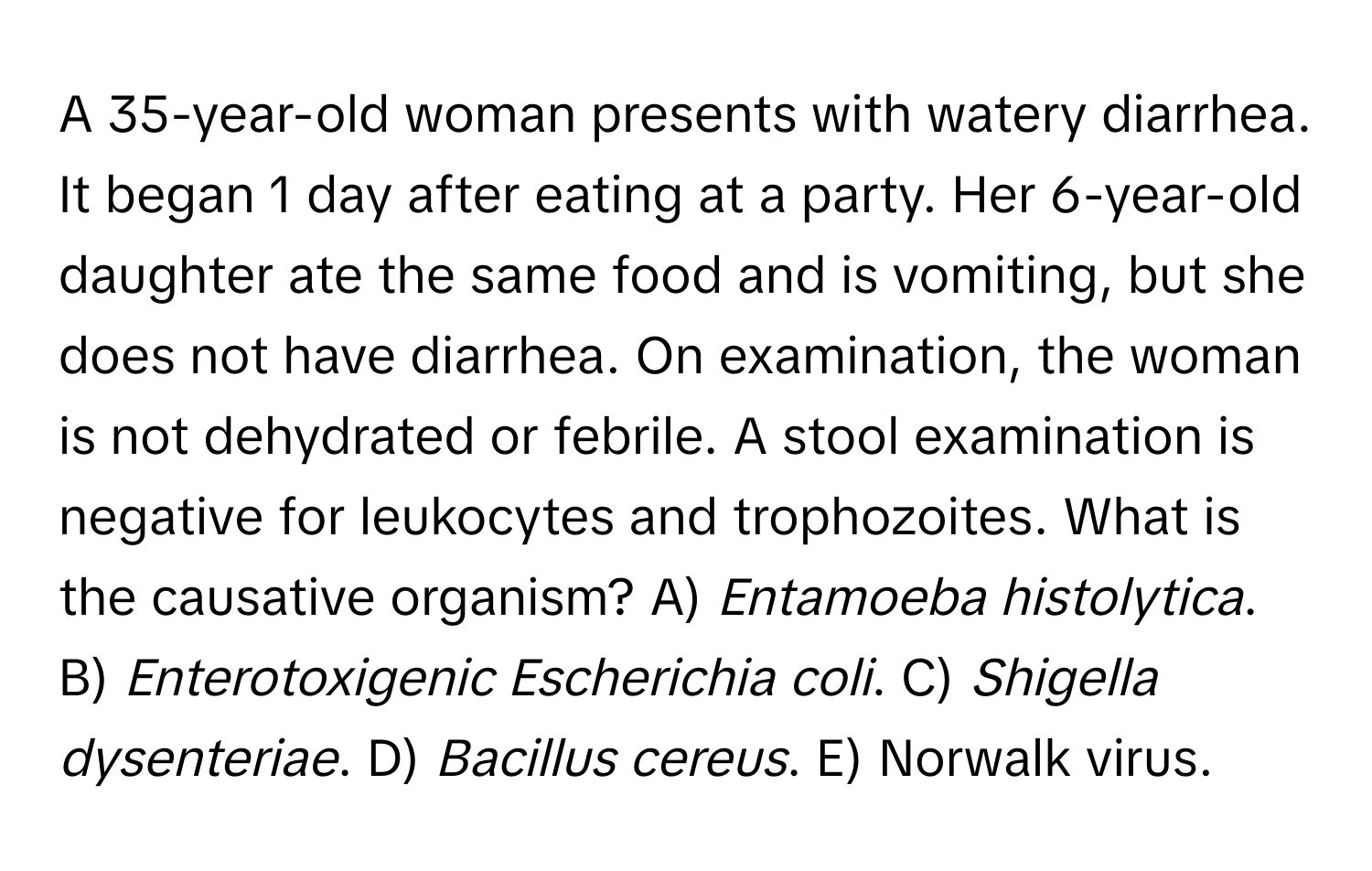 A 35-year-old woman presents with watery diarrhea. It began 1 day after eating at a party. Her 6-year-old daughter ate the same food and is vomiting, but she does not have diarrhea. On examination, the woman is not dehydrated or febrile. A stool examination is negative for leukocytes and trophozoites. What is the causative organism?  A) *Entamoeba histolytica*. B) *Enterotoxigenic Escherichia coli*. C) *Shigella dysenteriae*. D) *Bacillus cereus*. E) Norwalk virus.