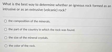 What is the best way to determine whether an igneous rock formed as an
intrusive or as an extrusive (volcanic) rock?
the composition of the minerals.
the part of the country in which the rock was found.
the size of the mineral crystals.
the color of the rock.