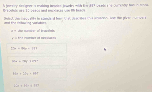 A jewelry designer is making beaded jewelry with the 897 beads she currently has in stock.
Bracelets use 20 beads and neckiaces use 86 beads.
Select the inequality in standard form that describes this situation. Use the given numbers
and the following variables.
x= the number of bracelets
y= the number of necklaces
20x+86y<897</tex>
86x+20y≤ 897
86x+20y<897</tex>
20x+86y≤ 897