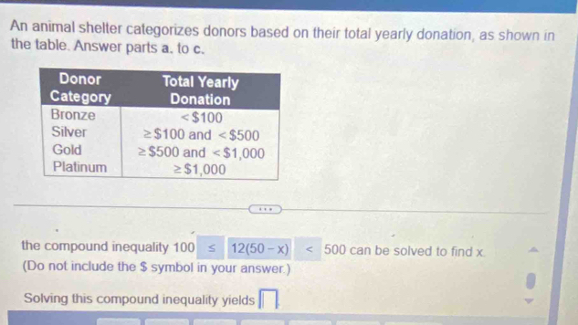 An animal shelter categorizes donors based on their total yearly donation, as shown in
the table. Answer parts a. to c.
the compound inequality 100 12(50-x)<500</tex> Ca n be solved to find x
(Do not include the $ symbol in your answer.)
Solving this compound inequality yields