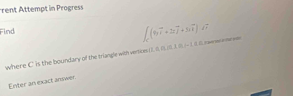 rent Attempt in Progress 
Find
∈t _C(9yvector i+2zvector j+5xvector k)dvector r
where C is the boundary of the triangle with vertices (1,0,0), (0,3,0), (-1,0,0),(1), it tha grder, 
Enter an exact answer.