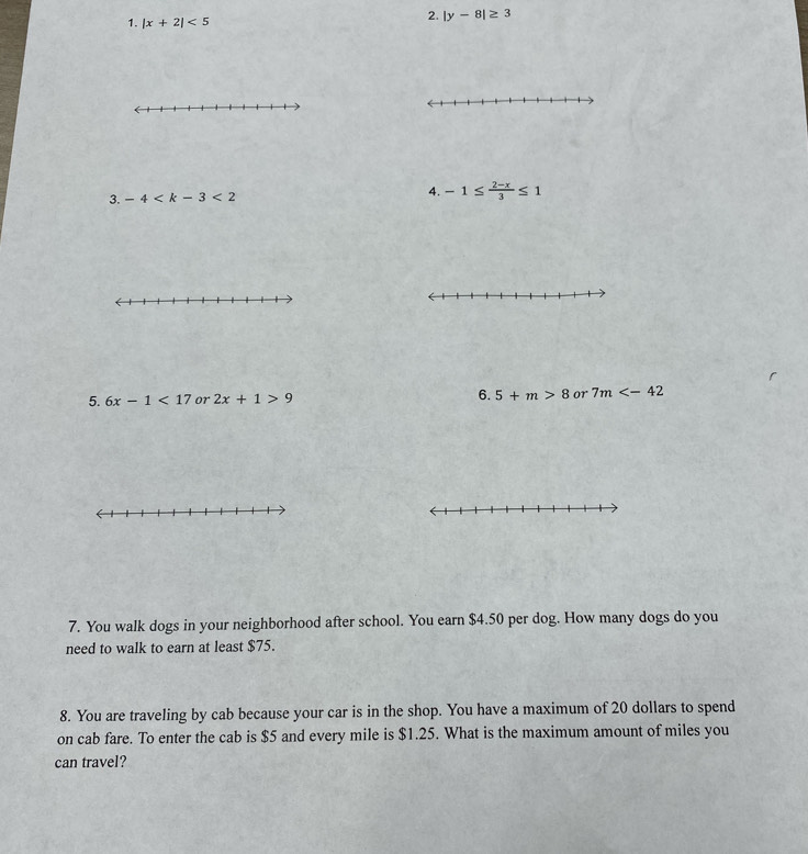 |x+2|<5</tex> 
2. |y-8|≥ 3
3. -4
4. -1≤  (2-x)/3 ≤ 1
5. 6x-1<17</tex> or 2x+1>9 6. 5+m>8 or 7m
7. You walk dogs in your neighborhood after school. You earn $4.50 per dog. How many dogs do you 
need to walk to earn at least $75. 
8. You are traveling by cab because your car is in the shop. You have a maximum of 20 dollars to spend 
on cab fare. To enter the cab is $5 and every mile is $1.25. What is the maximum amount of miles you 
can travel?
