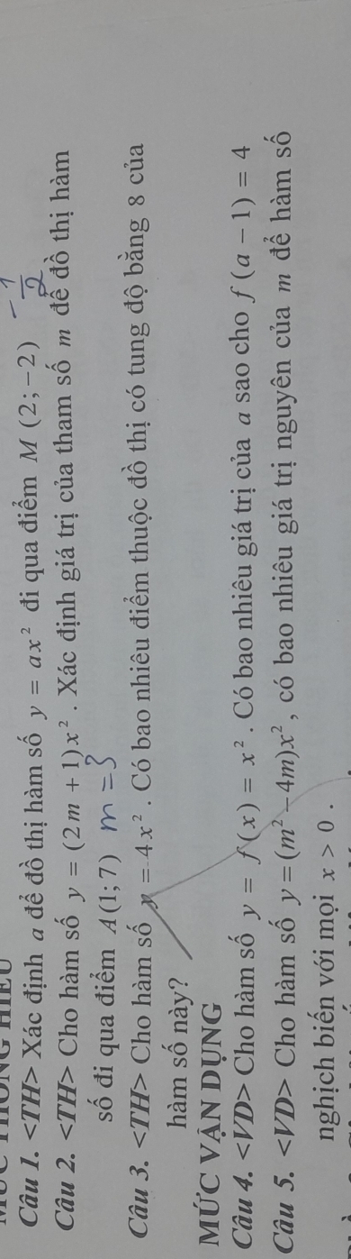 ∠ TH> Xác định a để đồ thị hàm số y=ax^2 đi qua điểm M(2;-2)
Câu 2. ∠ TH> Cho hàm số y=(2m+1)x^2. Xác định giá trị của tham số m để đồ thị hàm 
số đi qua điểm A(1;7)
Câu 3. ∠ TH> Cho hàm số y=4x^2. Có bao nhiêu điểm thuộc đồ thị có tung độ bằng 8 của 
hàm số này? 
mỨC VẠN DụnG 
Câu 4. ∠ VD> Cho hàm số y=f(x)=x^2. Có bao nhiêu giá trị của a sao cho f(a-1)=4
Câu 5. ∠ VD> Cho hàm số y=(m^2-4m)x^2 , có bao nhiêu giá trị nguyên của m để hàm số 
nghịch biến với mọi x>0.