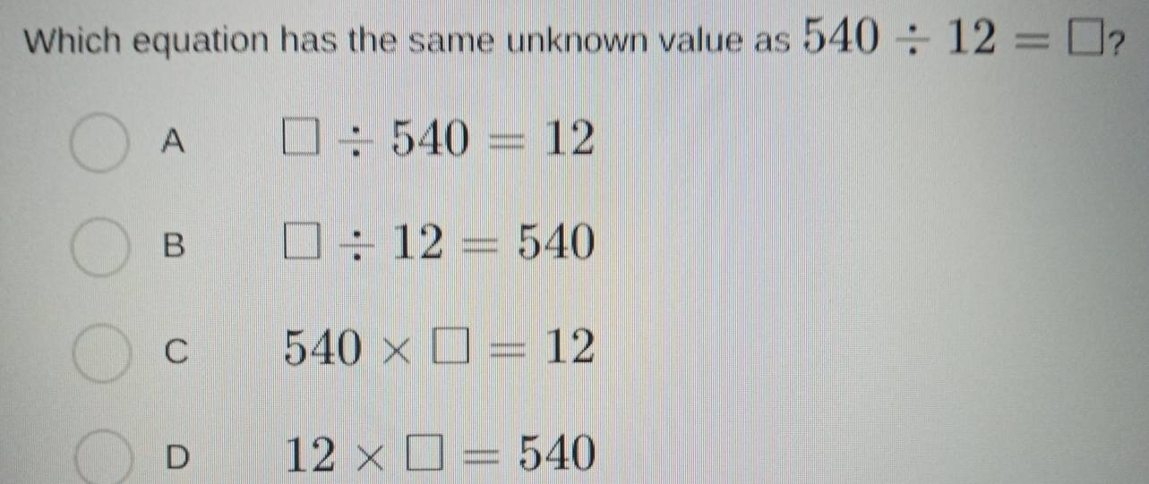 Which equation has the same unknown value as 540/ 12=□ ?
A □ / 540=12
B □ / 12=540
C 540* □ =12
D 12* □ =540