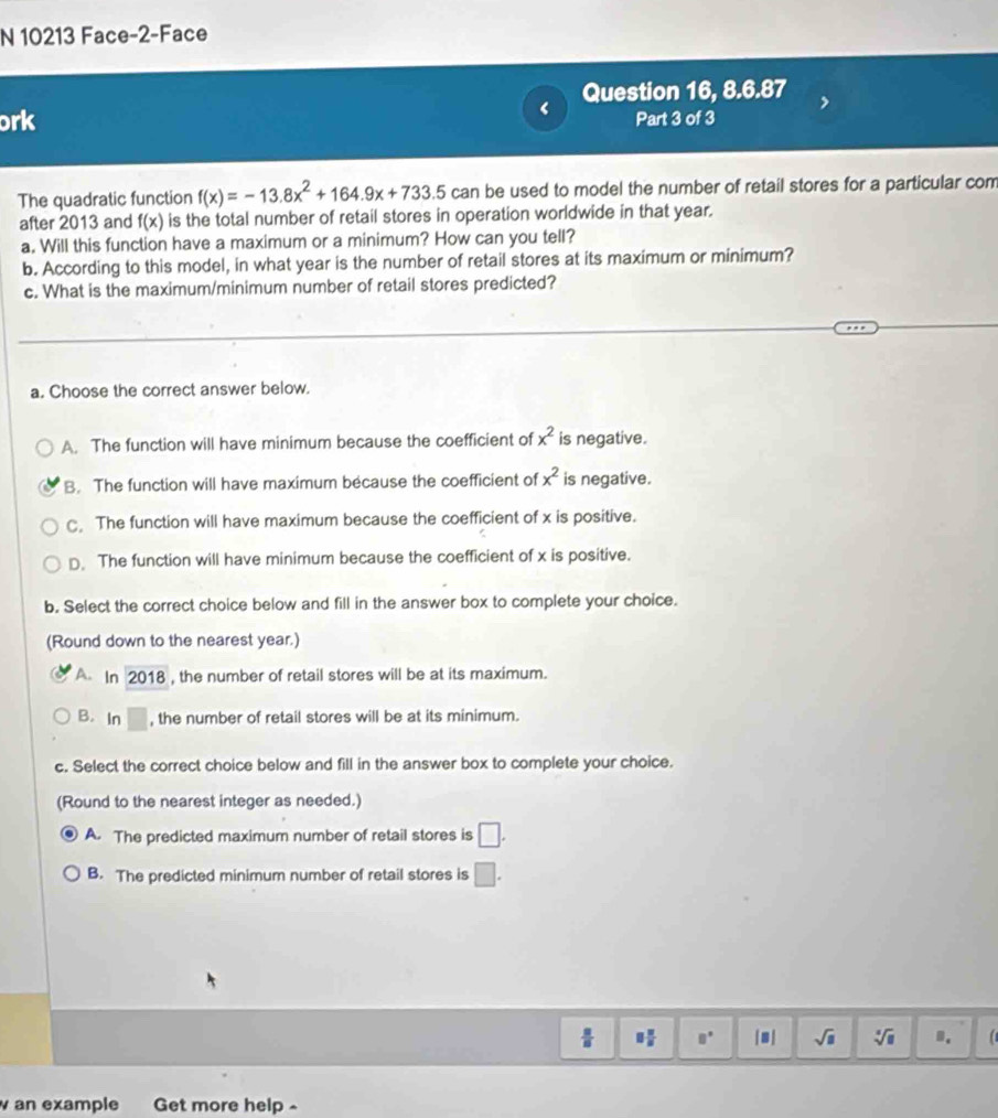 10213 Face-2-Face
Question 16, 8.6.87
(
ork Part 3 of 3
The quadratic function f(x)=-13.8x^2+164.9x+733.5can be used to model the number of retail stores for a particular com
after 2013 and f(x) is the total number of retail stores in operation worldwide in that year.
a. Will this function have a maximum or a minimum? How can you tell?
b. According to this model, in what year is the number of retail stores at its maximum or minimum?
c. What is the maximum/minimum number of retail stores predicted?
a. Choose the correct answer below.
A. The function will have minimum because the coefficient of x^2 is negative.
B. The function will have maximum because the coefficient of x^2 is negative.
The function will have maximum because the coefficient of x is positive.
D. The function will have minimum because the coefficient of x is positive.
b. Select the correct choice below and fill in the answer box to complete your choice.
(Round down to the nearest year.)
A In 2018 , the number of retail stores will be at its maximum.
B. In □ , the number of retail stores will be at its minimum.
c. Select the correct choice below and fill in the answer box to complete your choice.
(Round to the nearest integer as needed.)
A. The predicted maximum number of retail stores is □.
B. The predicted minimum number of retail stores is □.
 □ /□   8 8/8  8° |■| sqrt(□ ) sqrt[□](□ ) D.
w an example Get more help