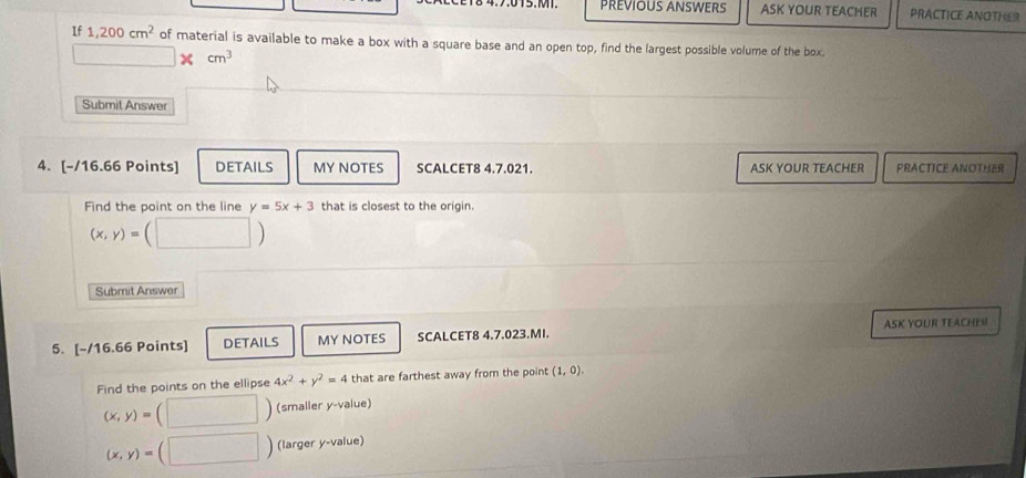 PREVIOUS ANSWERS ASK YOUR TEACHER PRACTICE ANOTHER
If 1,200cm^2 of material is available to make a box with a square base and an open top, find the largest possible volume of the box.
cm^3
Submit Answer
4. [-/16.66 Points] DETAILS MY NOTES SCALCET8 4.7.021. ASK YOUR TEACHER PRACTICE ANOTHER
Find the point on the line y=5x+3 that is closest to the origin.
(x,y)=(□ )
Submit Answer
5. [-/16.66 Points] DETAILS MY NOTES SCALCET8 4.7.023.MI. ASK YOUR TEACHES
Find the points on the ellipse 4x^2+y^2=4 that are farthest away from the point (1,0).
(x,y)= (□ ) (smaller y -value)
(x,y)= □ ) (larger y -value)