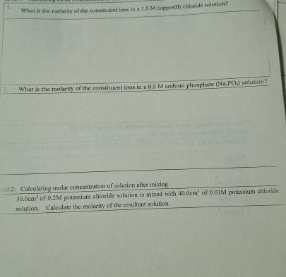 What is the molarity of the constituent ions in a 1.5 M copper(II) chloride solution? 
2. What is the molarity of the constituent ions in a 0.5 M sodium phosphate (Na,PO_4) solution? 
vel 2: Calculating molar concentration of solution after mixing
30.0cm^3 of 0.2M potassium chloride solution is mixed with 40.0cm^3 of 0.01M potassium chloride 
solution. Calculate the molarity of the resultant solution.