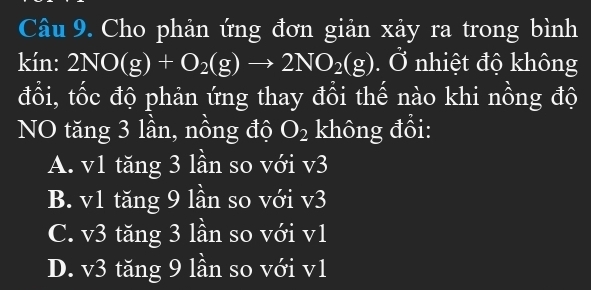 Cho phản ứng đơn giản xảy ra trong bình
kín: 2NO(g)+O_2(g)to 2NO_2(g). Ở nhiệt độ không
đổi, tốc độ phản ứng thay đồi thế nào khi nồng độ
NO tăng 3 lần, nồng độ O_2 không đổi:
A. v1 tăng 3 lần so với v3
B. v1 tăng 9 lần so với v3
C. v3 tăng 3 lần so với v1
D. v3 tăng 9 lần so với v1