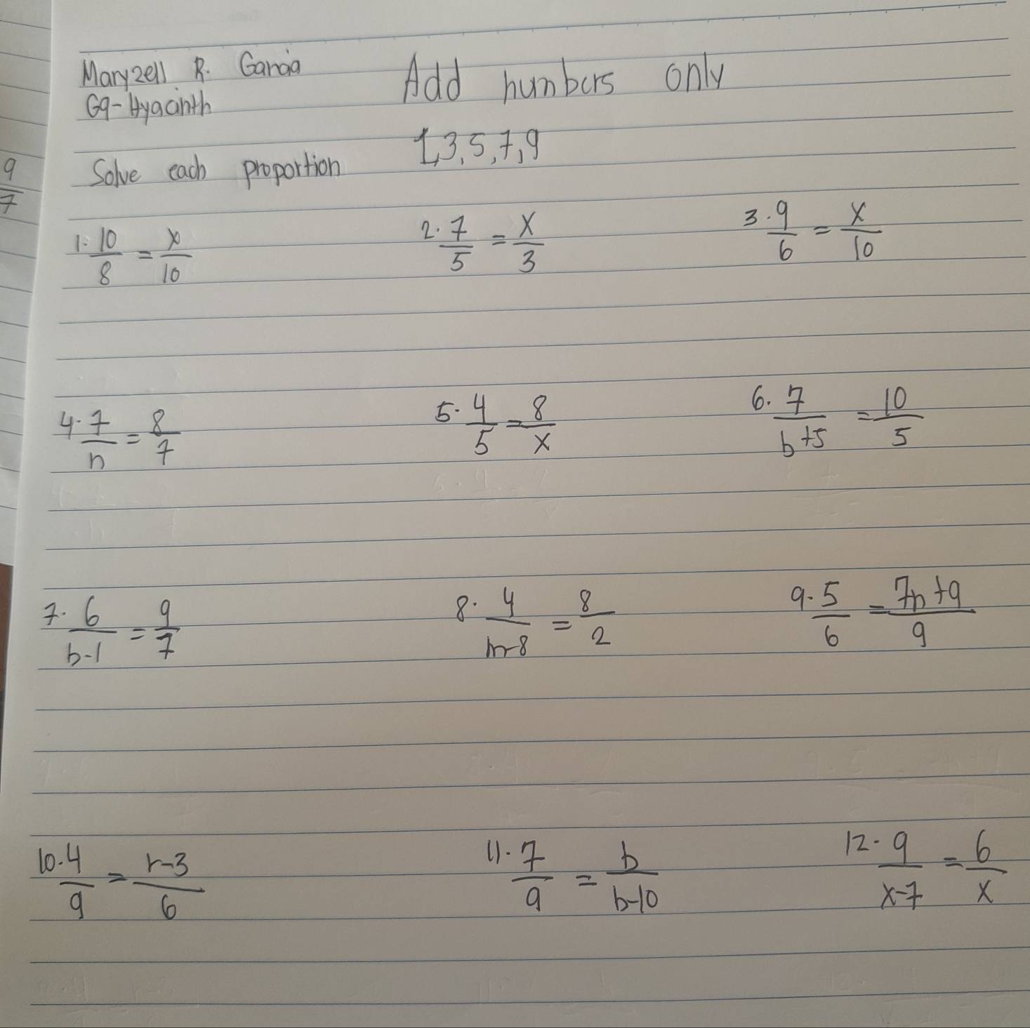 Mary2e1l R. Garaa 
Add humbers only 
69- Hyaainth 
13. 5, +, 9
 9/7  Solve each proportion 
1  10/8 = x/10 
2  7/5 = x/3 
3  9/6 = x/10 
6 
4  7/n = 8/7 
5.  4/5 = 8/x   7/b+5 = 10/5 
 6/b-1 = 9/7 
9 
8.  4/m-8 = 8/2   5/6 = (7n+9)/9 
()  7/9 = b/b-10 
12 
10  4/9 = (r-3)/6   9/x-7 = 6/x 