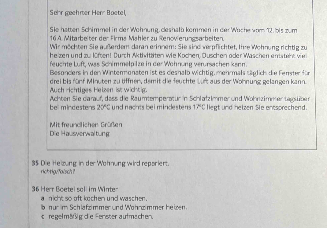 Sehr geehrter Herr Boetel,
Sie hatten Schimmel in der Wohnung, deshalb kommen in der Woche vom 12. bis zum
16.4. Mitarbeiter der Firma Mahler zu Renovierungsarbeiten.
Wir möchten Sie außerdem daran erinnern: Sie sind verpflichtet, Ihre Wohnung richtig zu
heizen und zu lüften! Durch Aktivitäten wie Kochen, Duschen oder Waschen entsteht viel
feuchte Luft, was Schimmelpilze in der Wohnung verursachen kann.
Besonders in den Wintermonaten ist es deshalb wichtig, mehrmals täglich die Fenster für
drei bis fünf Minuten zu öffnen, damit die feuchte Luft aus der Wohnung gelangen kann.
Auch richtiges Heizen ist wichtig.
Achten Sie darauf, dass die Raumtemperatur in Schlafzimmer und Wohnzimmer tagsüber
bei mindestens 20°C und nachts bei mindestens 17°C liegt und heizen Sie entsprechend.
Mit freundlichen Grüßen
Die Hausverwaltung
35 Die Heizung in der Wohnung wird repariert.
richtig/falsch?
36 Herr Boetel soll im Winter
a nicht so oft kochen und waschen.
b nur im Schlafzimmer und Wohnzimmer heizen.
c regelmäßig die Fenster aufmachen.