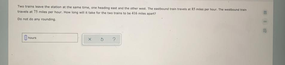 Two trains leave the station at the same time, one heading east and the other west. The eastbound train travels at 85 miles per hour. The westbound train
travels at 75 miles per hour. How long will it take for the two trains to be 416 miles apart?
Do not do any rounding.
hours x ？