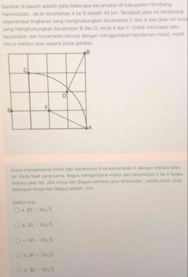 Gambar di bawah adalah peta beberapa kecamatan di kabupaten Humbang
Hasundutan. Jarak kecataman A ke B adalah 40 km. Terdapat jalan tol berbentuk
seperempat lingkaran yang menghubungkan kecamatan C dan A dan jalan tol lurus
yang menghubungkan kecamatan B dan D, serta A dan F. Untuk mencapai satu
kecamatan dari kecamatan lainnya dengan menggunakan kendaraan mobil, mobil
harus melalui jalan seperti pada gambar.
Arsya mengendarai mobil dari kecamatan E ke Kecamatan A dengan melalui jalan
tol. Pada Saat yang sama, Bagus mengendarai motor dari kecamatan E ke A tanpa
melalui jalan tol. Jika Arsya dan Bagus melintas jalur terpendek , selisih jarak yang
ditempuh Arsya dan Bagus adalah...km.
Select one:
a. 20+10sqrt(5)
b. 20-10sqrt(5)
C. 50-10sqrt(5)
d 30+10sqrt(5)
30-10sqrt(5)