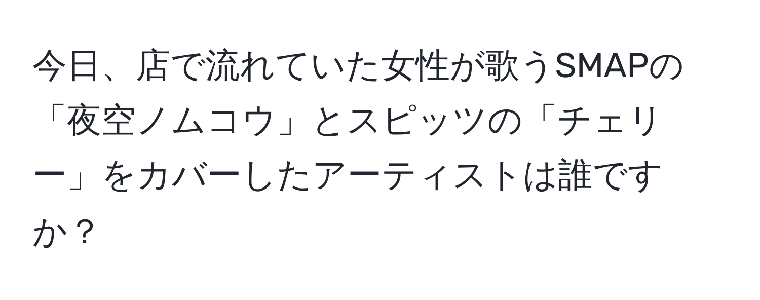 今日、店で流れていた女性が歌うSMAPの「夜空ノムコウ」とスピッツの「チェリー」をカバーしたアーティストは誰ですか？