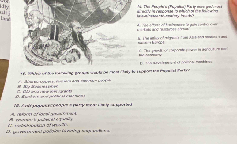 won
idly 14. The People's (Populist) Party emerged most
all j
directly in response to which of the following
ate-nineteenth-century trends?
land
A. The efforts of businesses to gain control over
markets and resources abroad
B. The influx of migrants from Asia and southern and
eastern Europe
C. The growth of corporate power in agriculture and
the economy
D. The development of political machines
15. Wsupport the Populist Party?
A. Sharecroppers, farmers and common people
B. Big Businessmen
C. Old and new immigrants
D. Bankers and political machines
16. Anti-populist/people's party most likely supported
A. reform of local government.
B. women's political equality.
C. redistribution of wealth.
D. government policies favoring corporations.