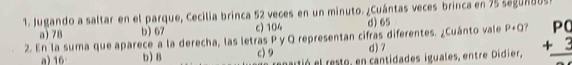 Jugando a saltar en el parque, Cecilia brinca 52 veces en un minuto. ¿Cuántas veces brinca en 75 segundos
a) 78 b) 67 c) 104 d) 65
2. En la suma que aparece a la derecha, las letras P y Q representan cifras diferentes. ¿Cuánto vale P 1C ? beginarrayr P( +3 hline endarray
a) 16 b) 8 c) 9 d) 7
dó el resto, en cantidades iguales, entre Didier,