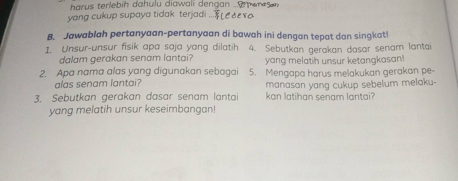 harus terlebih dahulu diawali dengan ... 
yang cukup supaya tidak terjadi 
B. Jawablah pertanyaan-pertanyaan di bawah ini dengan tepat dan singkat! 
1. Unsur-unsur fisik apa saja yang dilatih 4. Sebutkan gerakan dasar senam lantai 
dalam gerakan senam lantai? 
yang melatih unsur ketangkasan! 
2. Apa nama alas yang digunakan sebagai 5. Mengapa harus melakukan gerakan pe- 
alas senam lantai? manasan yang cukup sebelum melaku- 
3. Sebutkan gerakan dasar senam lantai kan latihan senam lantai? 
yang melatih unsur keseimbangan!