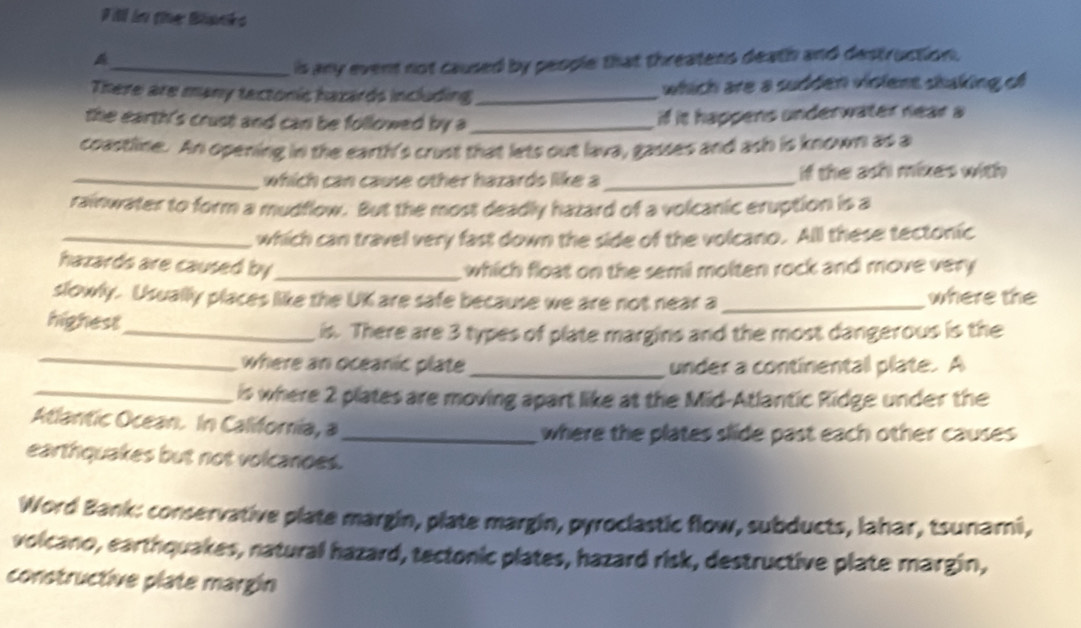 Fill in the Blanks 
_is any event not caused by people that threatens death and destruction. 
There are many tectonic hazards including _which are a sudden violent skaking of 
the earth's crust and can be followed by a _if it happens underwater near a 
coastline. An opening in the earth's crust that lets out lava, gasses and ash is known as a 
_which can cause other hazards like a _if the ash mixes with 
rainwater to form a mudflow. But the most deadly hazard of a volcanic eruption is a 
_which can travel very fast down the side of the volcano. All these tectonic 
hazards are caused by_ which float on the semi molten rock and move very 
slowly. Usually places like the UK are safe because we are not near a_ where the 
highest 
_is. There are 3 types of plate margins and the most dangerous is the 
_where an oceanic plate _under a continental plate. A 
_is where 2 plates are moving apart like at the Mid-Atlantic Ridge under the 
Atlantic Ocean. In California, a 
_where the plates slide past each other causes 
earthquakes but not volcanoes. 
Word Bank: conservative plate margin, plate margin, pyroclastic flow, subducts, lahar, tsunami, 
volcano, earthquakes, natural hazard, tectonic plates, hazard risk, destructive plate margin, 
constructive plate margin