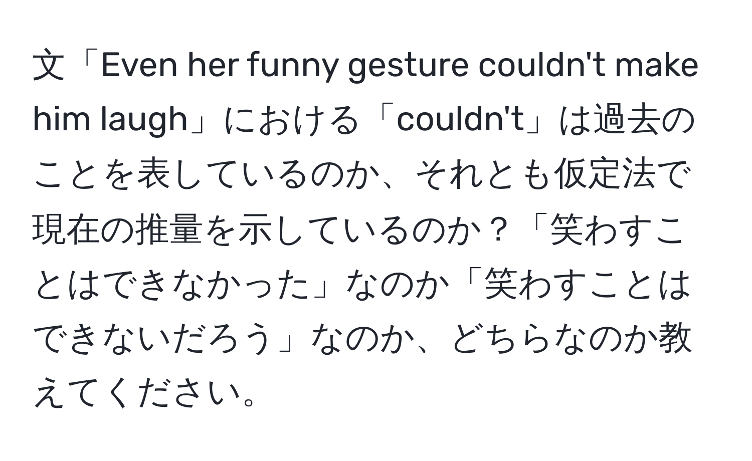 文「Even her funny gesture couldn't make him laugh」における「couldn't」は過去のことを表しているのか、それとも仮定法で現在の推量を示しているのか？「笑わすことはできなかった」なのか「笑わすことはできないだろう」なのか、どちらなのか教えてください。