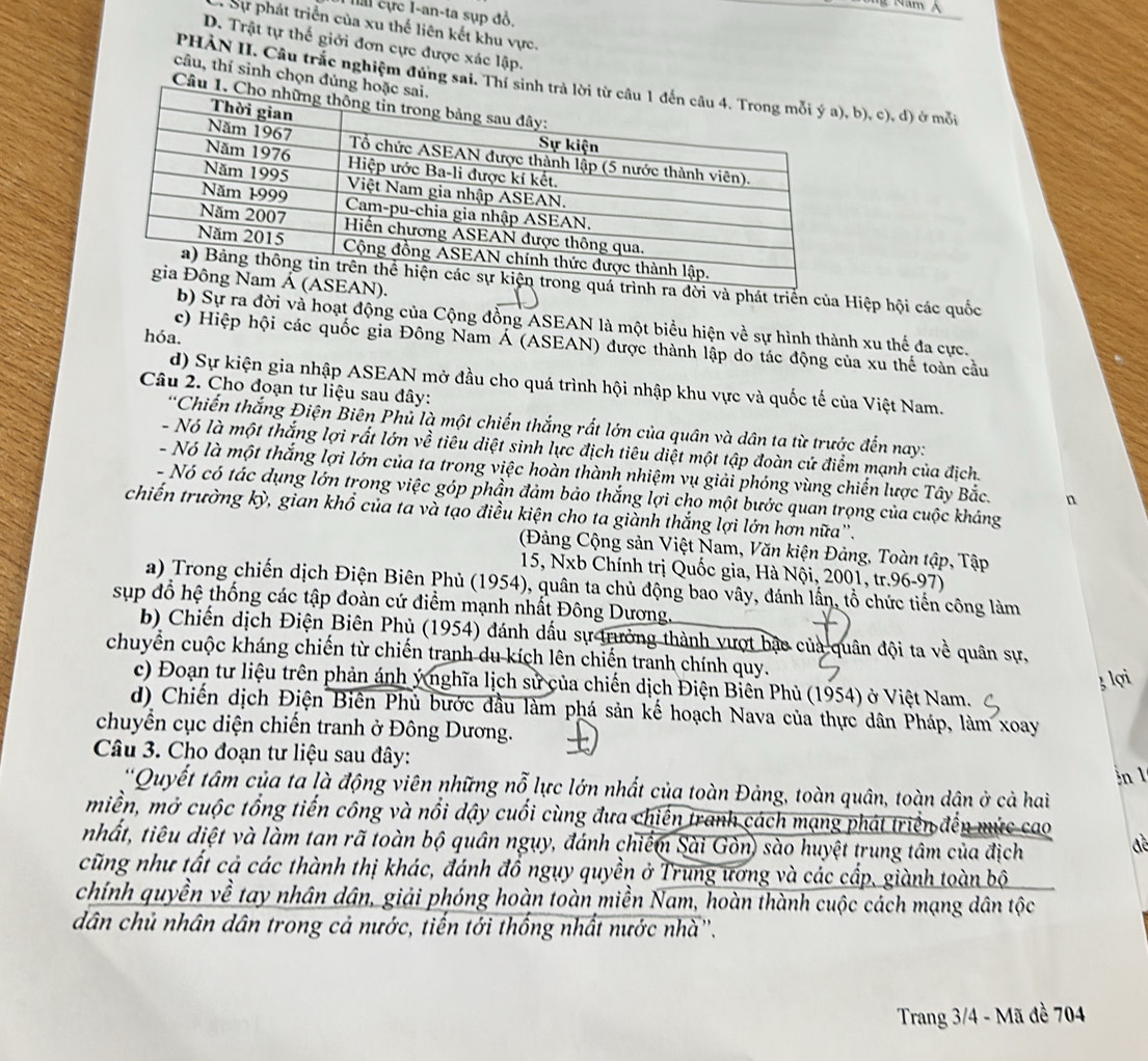 ha cực I-an-ta sụp đồ.
Sự phát triển của xu thế liên kết khu vực.
D. Trật tự thế giới đơn cực được xác lập.
câu, thí sinh chọn đúng
PHÀN II. Câu trắc nghiệm đứng sai, Thí s b), c), đ) ở mỗi
Câu
ra đời và phát triển của Hiệp hội các quốc
).
b) Sự ra đời và hoạt động của Cộng đồng ASEAN là một biểu hiện về sự hình thành xu thể đa cực.
hóa.
c) Hiệp hội các quốc gia Đông Nam Á (ASEAN) được thành lập do tác động của xu thế toàn cầu
d) Sự kiện gia nhập ASEAN mở đầu cho quá trình hội nhập khu vực và quốc tế của Việt Nam.
Câu 2. Cho đoạn tư liệu sau đây:
*Chiến thắng Điện Biên Phủ là một chiến thắng rất lớn của quân và dân ta từ trước đến nay:
- Nó là một thắng lợi rất lớn về tiêu diệt sinh lực địch tiêu diệt một tập đoàn cứ điểm mạnh của địch.
- Nó là một thắng lợi lớn của ta trong việc hoàn thành nhiệm vụ giải phóng vùng chiến lược Tây Bắc. n
- Nó có tác dụng lớn trong việc góp phần đảm bảo thắng lợi cho một bước quan trọng của cuộc kháng
chiến trường kỳ, gian khổ của ta và tạo điều kiện cho ta giành thắng lợi lớn hơn nữa''.
(Đảng Cộng sản Việt Nam, Văn kiện Đảng, Toàn tập, Tập
15, Nxb Chính trị Quốc gia, Hà Nội, 2001, tr.96-97)
a) Trong chiến dịch Điện Biên Phủ (1954), quân ta chủ động bao vây, đánh lấn, tổ chức tiến công làm
sụp đổ hệ thống các tập đoàn cứ điểm mạnh nhất Đông Dương,
b) Chiến dịch Điện Biên Phủ (1954) đánh dấu sự trưởng thành vượt bao của quân đội ta về quân sự,
chuyển cuộc kháng chiến từ chiến tranh du kích lên chiến tranh chính quy.
3 lọi
c) Đoạn tư liệu trên phản ánh ý nghĩa lịch sử của chiến dịch Điện Biên Phủ (1954) ở Việt Nam.
d) Chiến dịch Điện Biên Phủ bước đầu làm phá sản kế hoạch Nava của thực dân Pháp, làm xoay
chuyển cục diện chiến tranh ở Đông Dương.
Câu 3. Cho đoạn tư liệu sau đây:
nl
*Quyết tâm của ta là động viên những nỗ lực lớn nhất của toàn Đảng, toàn quân, toàn dân ở cả hai
miền, mở cuộc tổng tiến công và nổi dậy cuối cùng đưa chiến tranh cách mạng phát triển đến mức cao
nhất, tiêu diệt và làm tan rã toàn bộ quân ngụy, đánh chiếm Sài Gòn) sào huyệt trung tâm của địch đề
cũng như tất cả các thành thị khác, đánh đồ ngụy quyền ở Trung ương và các cấp, giành toàn bộ
chính quyền về tay nhân dân, giải phóng hoàn toàn miền Nam, hoàn thành cuộc cách mạng dân tộc
dân chủ nhân dân trong cả nước, tiến tới thống nhất nước nhà''.
Trang 3/4 - Mã đề 704