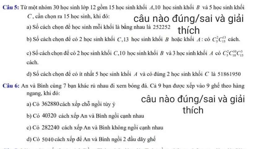 Từ một nhóm 30 học sinh lớp 12 gồm 15 học sinh khối A, 10 học sinh khối B và 5 học sinh khối
C , cần chọn ra 15 học sinh, khi đó: câu nào đúng/sai và giải
a) Số cách chọn để học sinh mỗi khối là bằng nhau là 252252 thích
b) Số cách chọn để có 2 học sinh khối C, 13 học sinh khối B hoặc khối A:co^2C_5^(13) cách.
c) Số cách chọn để có 2 học sinh khối C, 10 học sinh khối B và 3 học sinh khối A có C_5^2C_(10)^(10)C_(15)^3
cách.
d) Số cách chọn để có ít nhất 5 học sinh khối A và có đúng 2 học sinh khối C là 51861950
Câu 6: An và Bình cùng 7 bạn khác rủ nhau đi xem bóng đá. Cả 9 bạn được xếp vào 9 ghể theo hàng
ngang, khi đó:
a) Có 362880 cách xếp chỗ ngồi tùy ý câu nào đúng/sai và giải
thích
b) Có 40320 cách xếp An và Bình ngồi cạnh nhau
c) Có 282240 cách xếp An và Bình không ngồi cạnh nhau
d) Có 5040 cách xếp để An và Bình ngồi 2 đầu dãy ghế