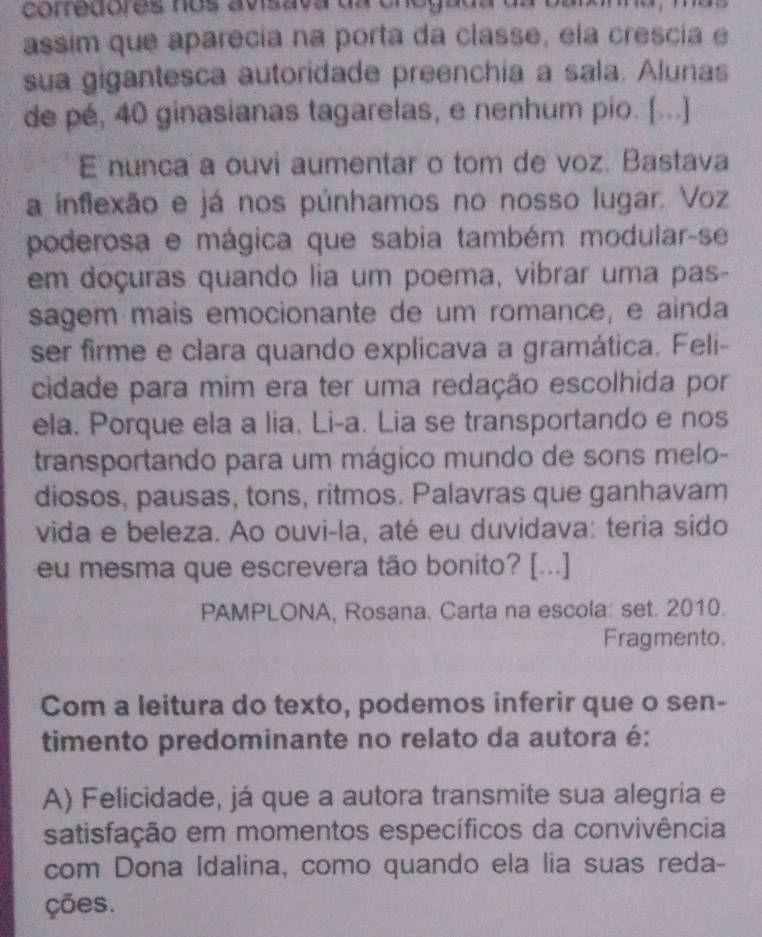 corredores nos avisava da or
assim que aparecia na porta da classe, ela crescia e
sua gigantesca autoridade preenchía a sala. Alunas
de pé, 40 ginasianas tagarelas, e nenhum pio. [...]
E nunca a ouvi aumentar o tom de voz. Bastava
a inflexão e já nos púnhamos no nosso lugar. Voz
poderosa e mágica que sabia também modular-se
em doçuras quando lia um poema, vibrar uma pas-
sagem mais emocionante de um romance, e ainda
ser firme e clara quando explicava a gramática. Feli-
cidade para mim era ter uma redação escolhida por
ela. Porque ela a lia. Li-a. Lia se transportando e nos
transportando para um mágico mundo de sons melo-
diosos, pausas, tons, ritmos. Palavras que ganhavam
vida e beleza. Ao ouvi-la, até eu duvidava: teria sido
eu mesma que escrevera tão bonito? [...]
PAMPLONA, Rosana. Carta na escola: set. 2010.
Fragmento.
Com a leitura do texto, podemos inferir que o sen-
timento predominante no relato da autora é:
A) Felicidade, já que a autora transmite sua alegria e
satisfação em momentos específicos da convivência
com Dona Idalina, como quando ela lia suas reda-
ções.