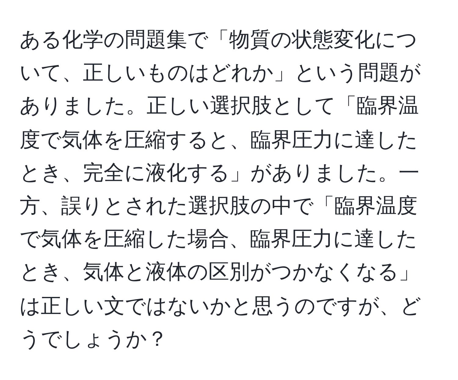 ある化学の問題集で「物質の状態変化について、正しいものはどれか」という問題がありました。正しい選択肢として「臨界温度で気体を圧縮すると、臨界圧力に達したとき、完全に液化する」がありました。一方、誤りとされた選択肢の中で「臨界温度で気体を圧縮した場合、臨界圧力に達したとき、気体と液体の区別がつかなくなる」は正しい文ではないかと思うのですが、どうでしょうか？