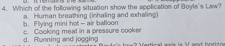 It remains the same.
4. Which of the following situation show the application of Boyle`s Law?
a. Human breathing (inhaling and exhaling)
b. Flying mini hot — air balloon
c. Cooking meat in a pressure cooker
d. Running and jogging
law 2 Vertical axis is V and horio