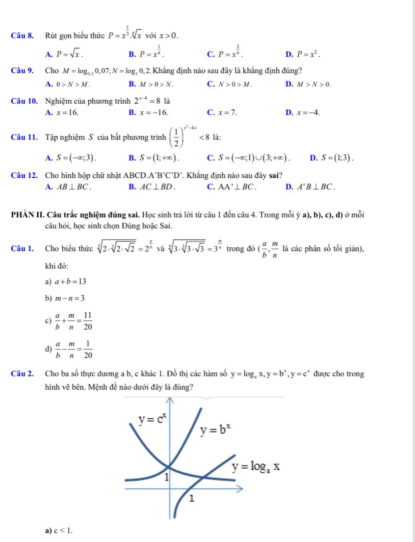 Rút gọn biểu thức P=x^(frac 1)3.sqrt[6](x) vá ix>0.
A. P=sqrt(x). B. P=x^(frac 1)8. C. P=x^(frac 2)9. D. P=x^2.
Câu 9. Cho M=log _0.30,07;N=log _30, 2.Khẳng định nào sau đây là khẳng định đúng?
A. 0>N>M. B. M>0>N. C. N>0>M. D. M>N>0.
Câu 10. Nghiệm của phương trình 2^(x-4)=8 là
A. x=16. B. x=-16. C. x=7. D. x=-4.
Câu 11. Tập nghiệm S của bất phương trình ( 1/2 )^x^2-4x<8</tex> là:
A. S=(-∈fty ;3). B. S=(1;+∈fty ). C. S=(-∈fty ;1)∪ (3;+∈fty ). D. S=(1;3).
Câu 12. Cho hình hộp chữ nhật ABCD A'B'C'D'. Khẳng định nào sau đây sai?
A. AB⊥ BC. B. AC⊥ BD. C. AA'⊥ BC. D. A'B⊥ BC.
PHÀN II. Câu trắc nghiệm đúng sai. Học sinh trả lời từ câu 1 đến câu 4. Trong mỗi ya),b),c),d) o moi
câu hỏi, học sinh chọn Đúng hoặc Sai.
Câu 1. Cho biều thức sqrt[5](2· sqrt [3]2· sqrt 2)=2^(frac a)b và sqrt[6](3· sqrt [3]3· sqrt 3)=3^(frac m)n trong đó ( a/b , m/n  là các phân số tối giản),
khi đó:
a) a+b=13
b) m-n=3
c)  a/b + m/n = 11/20 
d)  a/b - m/n = 1/20 
Câu 2. Cho ba số thực dương a b, c khác 1. Đồ thị các hàm số y=log _ax,y=b^x,y=c^x được cho trong
hình vẽ bên. Mệnh đề nào dưới đây là đúng?
a) c<1.