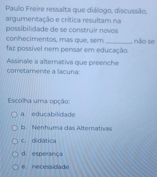 Paulo Freire ressalta que diálogo, discussão,
argumentação e crítica resultam na
possibilidade de se construir novos
conhecimentos, mas que, sem _, não se
faz possível nem pensar em educação.
Assinale a alternativa que preenche
corretamente a lacuna:
Escolha uma opção:
a. educabilidade
b. Nenhuma das Alternativas
c. didática
d. esperança
e. necessidade