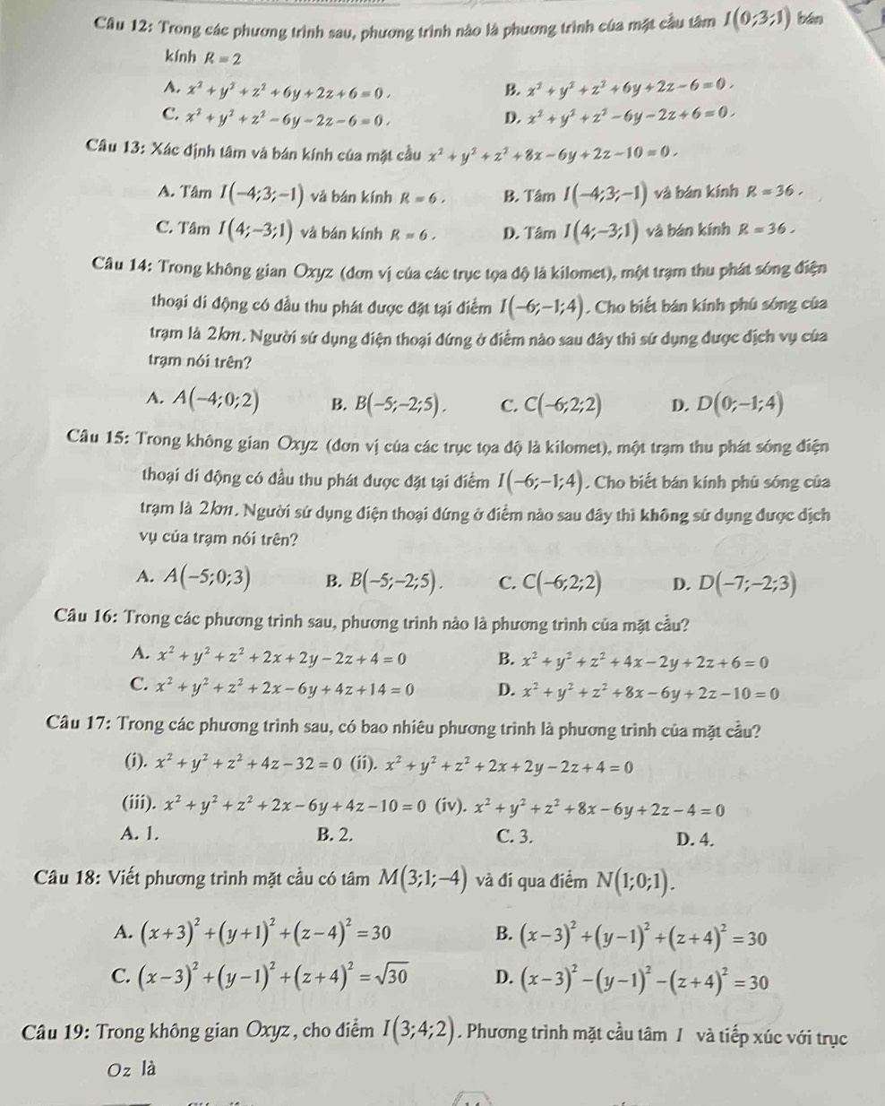 Trong các phương trình sau, phương trình nào là phương trình của mặt cầu tâm I(0;3;1) bān
kính R=2
A. x^2+y^2+z^2+6y+2z+6=0. B. x^2+y^2+z^2+6y+2z-6=0.
C. x^2+y^2+z^2-6y-2z-6=0. D. x^2+y^2+z^2-6y-2z+6=0.
Câu 13: Xác định tâm và bán kính của mặt cầu x^2+y^2+z^2+8x-6y+2z-10=0.
A. Tâm I(-4;3;-1) và bán kính R=6. B. Tâm I(-4;3;-1) và bán kính R=36.
C. Tâm I(4;-3;1) và bán kính R=6. D. Tâm I(4;-3;1) và bán kính R=36.
Câu 14: Trong không gian Oxyz (đơn vị của các trục tọa độ là kilomet), một trạm thu phát sóng điện
thoại di động có đầu thu phát được đặt tại điểm I(-6;-1;4). Cho biết bán kính phú sóng của
trạm là 2km. Người sứ dụng điện thoại đứng ở điểm nào sau đây thì sứ dụng được địch vụ của
trạm nói trên?
A. A(-4;0;2) B. B(-5;-2;5). C. C(-6;2;2) D. D(0;-1;4)
Câu 15: Trong không gian Oxyz (đơn vị của các trục tọa độ là kilomet), một trạm thu phát sóng điện
thoại di động có đầu thu phát được đặt tại điểm I(-6;-1;4). Cho biết bán kính phủ sóng của
trạm là 2km. Người sử dụng điện thoại dứng ở điểm nào sau dây thì không sử dụng được dịch
vụ của trạm nói trên?
A. A(-5;0;3) B. B(-5;-2;5). C. C(-6;2;2) D. D(-7;-2;3)
Câu 16: Trong các phương trình sau, phương trình nào là phương trình của mặt cầu?
A. x^2+y^2+z^2+2x+2y-2z+4=0 B. x^2+y^2+z^2+4x-2y+2z+6=0
C. x^2+y^2+z^2+2x-6y+4z+14=0 D. x^2+y^2+z^2+8x-6y+2z-10=0
Câu 17: Trong các phương trình sau, có bao nhiêu phương trình là phương trình của mặt cầu?
(i). x^2+y^2+z^2+4z-32=0 (ii). x^2+y^2+z^2+2x+2y-2z+4=0
(iii). x^2+y^2+z^2+2x-6y+4z-10=0 (iv). x^2+y^2+z^2+8x-6y+2z-4=0
A. 1. B. 2. C. 3. D. 4.
Câu 18: Viết phương trình mặt cầu có tâm M(3;1;-4) và đí qua điểm N(1;0;1).
A. (x+3)^2+(y+1)^2+(z-4)^2=30 B. (x-3)^2+(y-1)^2+(z+4)^2=30
C. (x-3)^2+(y-1)^2+(z+4)^2=sqrt(30) D. (x-3)^2-(y-1)^2-(z+4)^2=30
Câu 19: Trong không gian Oxyz , cho điểm I(3;4;2). Phương trình mặt cầu tâm / và tiếp xúc với trục
Oz là