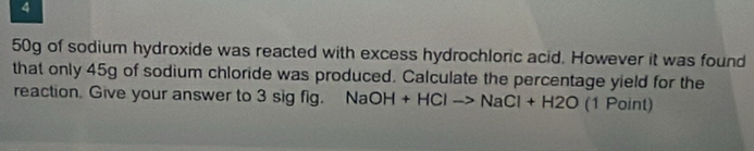 4
50g of sodium hydroxide was reacted with excess hydrochloric acid. However it was found 
that only 45g of sodium chloride was produced. Calculate the percentage yield for the 
reaction. Give your answer to 3 sig fig. NaOH+HClto NaCl+H2O (1 Point)