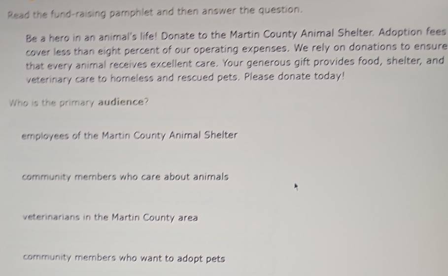 Read the fund-raising pamphlet and then answer the question.
Be a hero in an animal's life! Donate to the Martin County Animal Shelter. Adoption fees
cover less than eight percent of our operating expenses. We rely on donations to ensure
that every animal receives excellent care. Your generous gift provides food, shelter, and
veterinary care to homeless and rescued pets. Please donate today!
Who is the primary audience?
employees of the Martin County Animal Shelter
community members who care about animals
veterinarians in the Martin County area
community members who want to adopt pets