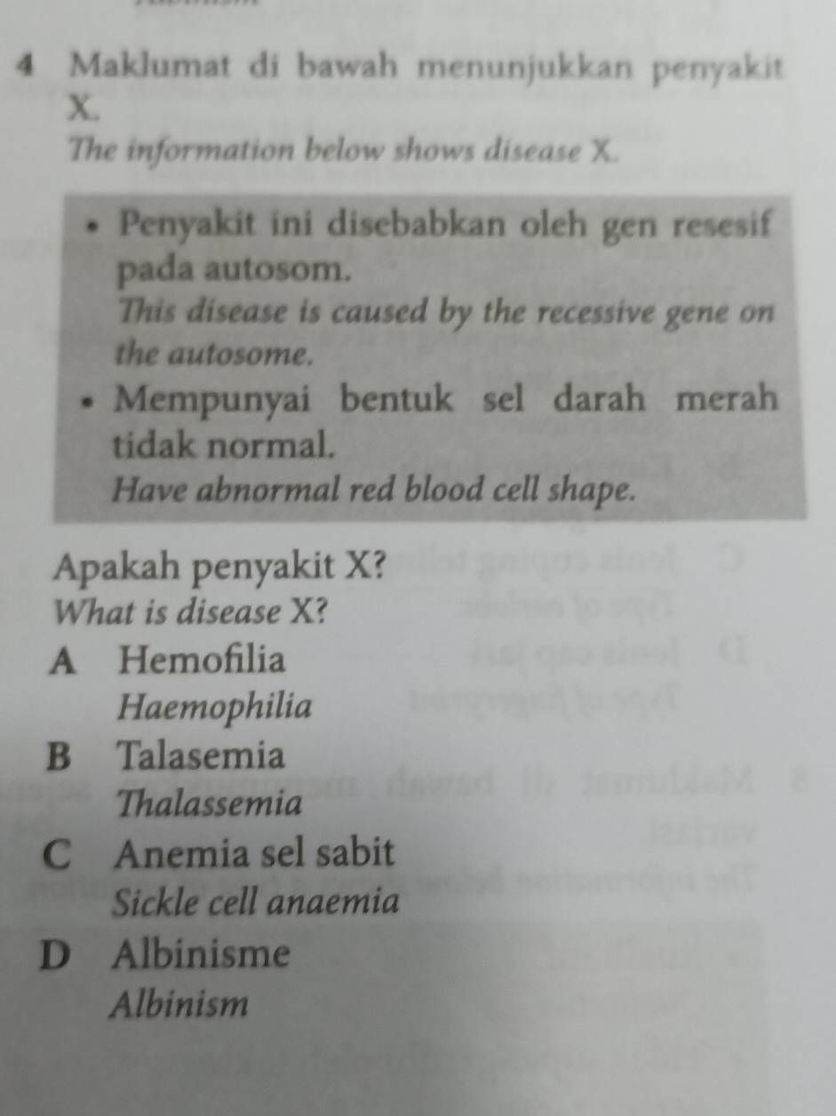 Maklumat di bawah menunjukkan penyakit
X.
The information below shows disease X.
Penyakit ini disebabkan oleh gen resesif
pada autosom.
This disease is caused by the recessive gene on
the autosome.
Mempunyai bentuk sel darah merah
tidak normal.
Have abnormal red blood cell shape.
Apakah penyakit X?
What is disease X?
A Hemofilia
Haemophilia
B Talasemia
Thalassemia
C Anemia sel sabit
Sickle cell anaemia
D Albinisme
Albinism