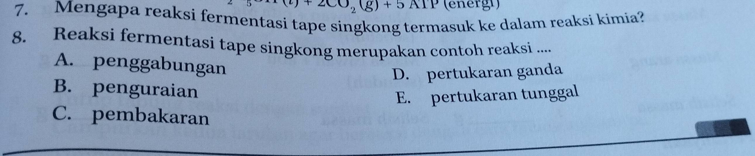 (l)+2CO_2(g)+5ATP (energi)
7. Mengapa reaksi fermentasi tape singkong termasuk ke dalam reaksi kimia?
8. Reaksi fermentasi tape singkong merupakan contoh reaksi ....
A. penggabungan
D. pertukaran ganda
B. penguraian
E. pertukaran tunggal
C. pembakaran