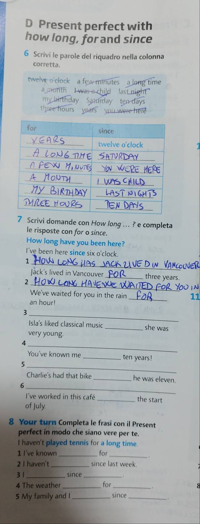 Present perfect with 
how long, for and since 
6 Scrivi le parole del riquadro nella colonna 
corretta. 
twelve o'clock a few minutes a long time 
a month I was a child last night 
my day Saturday ten days
three hours w ere here 
7 Scrivi domande con How long ... ? e completa 
le risposte con for o since. 
How long have you been here? 
I've been here since six o'clock. 
_ 
1 
Jack's lived in Vancouver _ three years. 
_ 
2 
_ 
We've waited for you in the rain 
11
an hour! 
_ 
3 
Isla's liked classical music _she was 
very young. 
_ 
4 
You've known me _ ten years! 
_ 
5 
Charlie's had that bike _he was eleven. 
_ 
6 
I've worked in this café _the start 
of July. 
8 Your turn Completa le frasi con il Present 
perfect in modo che siano vere per te. 
I haven't played tennis for a long time. 
1 I've known_ for_ 
. 
2 I haven't _since last week. 
3 1 _since_ 
4 The weather _for_ 
. 
5 My family and I _since_